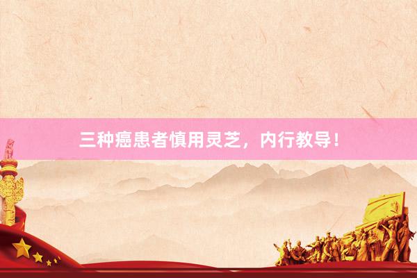 三种癌患者慎用灵芝，内行教导！