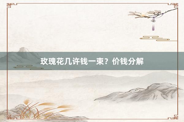 玫瑰花几许钱一束？价钱分解